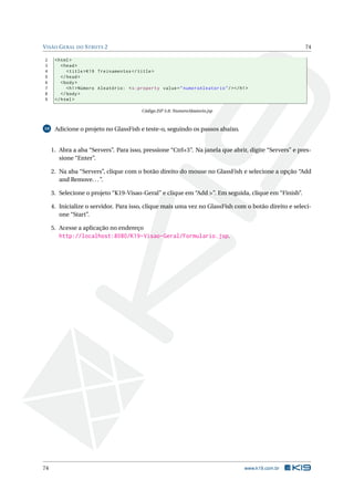 V ISÃO G ERAL DO S TRUTS 2                                                                              74

2     < html >
3        < head >
4           < title > K19 Treinamentos </ title >
5        </ head >
6        < body >
7           < h1 > Número Aleatório: < s:property value = " numeroAleatorio " / > </ h1 >
8        </ body >
9     </ html >

                                           Código JSP 5.8: NumeroAleatorio.jsp



10    Adicione o projeto no GlassFish e teste-o, seguindo os passos abaixo.


     1. Abra a aba “Servers”. Para isso, pressione “Ctrl+3”. Na janela que abrir, digite “Servers” e pres-
        sione “Enter”.

     2. Na aba “Servers”, clique com o botão direito do mouse no GlassFish e selecione a opção “Add
        and Remove. . . ”.

     3. Selecione o projeto “K19-Visao-Geral” e clique em “Add >”. Em seguida, clique em “Finish”.

     4. Inicialize o servidor. Para isso, clique mais uma vez no GlassFish com o botão direito e seleci-
        one “Start”.

     5. Acesse a aplicação no endereço
        http://localhost:8080/K19-Visao-Geral/Formulario.jsp.




74                                                                                     www.k19.com.br
 