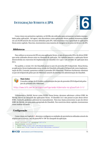 CAPÍTULO
    I NTEGRAÇÃO S TRUTS E JPA
                                                                                                 6
    Como vimos nos primeiros capítulos, os SGDBs são utilizados para armazenar os dados manipu-
lados pelas aplicações. Até agora, não discutimos como aplicações Struts podem armazenar dados
em um SGDB através dos recursos deﬁnidos pelo JPA. Adicionaremos essa capacidade às aplicações
Struts neste capítulo. Para isso, mostraremos uma maneira de integrar os recursos do Struts e do JPA.


 Bibliotecas

   Para utilizar os recursos do JPA em uma aplicação Struts, os jars do provedor JPA e do driver JDBC
que serão utilizados devem estar no classpath da aplicação. No capítulo anterior, a aplicação Struts
desenvolvida nos exercícios foi implantadas no Glassﬁsh 3.0.1 que é um servidor de aplicação Java
EE 6.

    Por padrão, a versão 3.0.1 do Glassﬁsh possui os jars do provedor JPA EclipseLink. Dessa forma,
as aplicações Struts implantadas nessa versão do Glassﬁsh utilizarão o EclipseLink como implemen-
tação do JPA. Contudo, queremos utilizar o provedor JPA Hibernate. Podemos facilmente substituir
os jars do EclipseLink pelos jars do Hibernate através da interface de administração do Glassﬁsh.


            Mais Sobre
            Consulte o artigo da K19 sobre a substituição dos jars do provedor JPA EclipseLink pelos
            jars do provedor JPA Hibernate.

    http://www.k19.com.br/artigos/configurando-hibernate-no-glassfish-3-1/


   Utilizaremos o MySQL Server como SGDB. Dessa forma, devemos adicionar o driver JDBC do
MySQL Server no classpath das aplicações Struts. O Glassﬁsh 3.0.1 não possui os jars desse driver
JDBC. Contudo, podemos adicioná-los manualmente. Para isso, basta acrescentar os jars do driver
JDBC do MySQL em uma pasta apropriada do Glassﬁsh. Nos exercícios deste capítulo, mostraremos
como realizar tal tarefa.


 Conﬁguração

   Como vimos no Capítulo 3, devemos conﬁgurar as unidades de persistência utilizadas através do
arquivo persistence.xml da pasta META-INF do classpath da aplicação.

1    <? xml version = " 1.0 " encoding = " UTF -8 " ? >
2    < persistence version = " 2.0 "
3       xmlns = " http: // java . sun . com / xml / ns / persistence "
4       xmlns:xsi = " http: // www . w3 . org /2001/ XMLSchema - instance "


             www.facebook.com/k19treinamentos                                                      75
 