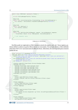 77                                                                                              I NTEGRAÇÃO S TRUTS E JPA


 1   public class JPAFilter implements Filter {
 2
 3       private EntityManagerFactory factory ;
 4
 5       @Override
 6       public void init ( FilterConfig filterConfig ) throws ServletException {
 7         this . factory = Persistence . createEntityManagerFactory ( " K19 - PU " ) ;
 8       }
 9
10       @Override
11       public void destroy () {
12         this . factory . close () ;
13       }
14
15       @Override
16       public void doFilter ( ServletRequest request , ServletResponse response ,
17           FilterChain chain ) throws IOException , ServletException {
18
19           // por enquanto vazio
20       }
21   }

                                                 Código Java 6.2: JPAFilter.java



    Um ﬁltro pode ser registrado no Web Container através do arquivo web.xml. Nesse registro, po-
demos deﬁnir a ordem na qual os ﬁltros devem ser executados. No exemplo abaixo, o ﬁltro deﬁnido
pela classe JPAFilter executará antes do ﬁltro do Struts. Além disso, ele está mapeado para o mesmo
padrão de url.

1    <? xml version = " 1.0 " encoding = " UTF -8 " ? >
2    <web - app xmlns:xsi = " http: // www . w3 . org /2001/ XMLSchema - instance "
3       xmlns = " http: // java . sun . com / xml / ns / javaee " xmlns:web = " http: // java . sun . com / xml / ns / ←
               javaee / web - app_2_5 . xsd "
4       xsi:schemaLocation = " http: // java . sun . com / xml / ns / javaee http: // java . sun . com / xml / ns / ←
               javaee / web - app_3_0 . xsd "
 5      id = " WebApp_ID " version = " 3.0 " >
 6
 7       < display - name >K19 - Visao - Geral - Struts </ display - name >
 8       < welcome - file - list >
 9          < welcome - file > index . html </ welcome - file >
10          < welcome - file > index . htm </ welcome - file >
11          < welcome - file > index . jsp </ welcome - file >
12          < welcome - file > default . html </ welcome - file >
13          < welcome - file > default . htm </ welcome - file >
14          < welcome - file > default . jsp </ welcome - file >
15       </ welcome - file - list >
16
17       < filter >
18          < filter - name > JPAFilter </ filter - name >
19          < filter - class > br . com . k19 . filtros . JPAFilter </ filter - class >
20       </ filter >
21
22       < filter - mapping >
23          < filter - name > JPAFilter </ filter - name >
24          <url - pattern > /* </ url - pattern >
25       </ filter - mapping >
26
27       < filter >
28          < filter - name > struts2 </ filter - name >
29          < filter - class >
30             org . apache . struts2 . dispatcher . ng . filter . StrutsPrepareAndExecuteFilter </ filter - ←
                     class >
31       </ filter >
32
33       < filter - mapping >
34          < filter - name > struts2 </ filter - name >
35          <url - pattern > /* </ url - pattern >


                www.facebook.com/k19treinamentos                                                                           77
 