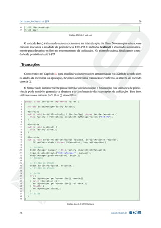 I NTEGRAÇÃO S TRUTS E JPA                                                                          78

36      </ filter - mapping >
37   </ web - app >

                                                 Código XML 6.2: web.xml



   O método init() é chamado automaticamente na inicialização do ﬁltro. No exemplo acima, esse
método inicializa a unidade de persistência K19-PU. O método destroy() é chamado automatica-
mente para desativar o ﬁltro no encerramento da aplicação. No exemplo acima, ﬁnalizamos a uni-
dade de persistência K19-PU.


 Transações

    Como vimos no Capítulo 3, para atualizar as informações armazenadas no SGDB de acordo com
os dados da memória da aplicação, devemos abrir uma transação e conﬁrmá-la através do método
commit().

     O ﬁltro criado anteriormente para controlar a inicialização e ﬁnalização das unidades de persis-
tência pode também gerenciar a abertura e a conﬁrmação das transações da aplicação. Para isso,
utilizaremos o método doFilter() desse ﬁltro.

 1   public class JPAFilter implements Filter {
 2
 3       private EntityManagerFactory factory ;
 4
 5       @Override
 6       public void init ( FilterConfig filterConfig ) throws ServletException {
 7         this . factory = Persistence . createEntityManagerFactory ( " K19 - PU " ) ;
 8       }
 9
10       @Override
11       public void destroy () {
12         this . factory . close () ;
13       }
14
15       @Override
16       public void doFilter ( ServletRequest request , ServletResponse response ,
17           FilterChain chain ) throws IOException , ServletException {
18
19           // CHEGADA
20           EntityManager manager = this . factory . createEntityManager () ;
21           request . setAttribute ( " EntityManager " , manager ) ;
22           entityManager . getTransaction () . begin () ;
23           // CHEGADA
24
25           // FILTRO DO STRUTS
26           chain . doFilter ( request , response ) ;
27           // FILTRO DO STRUTS
28
29           // SAÍDA
30           try {
31             entityManager . getTransaction () . commit () ;
32           } catch ( Exception e ) {
33             entityManager . getTransaction () . rollback () ;
34           } finally {
35             entityManager . close () ;
36           }
37           // SAÍDA
38       }
39   }

                                               Código Java 6.3: JPAFilter.java



78                                                                                www.k19.com.br
 