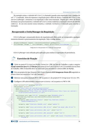 79                                                                                            I NTEGRAÇÃO S TRUTS E JPA

    No exemplo acima, o método doFilter() é chamado quando uma requisição com o padrão de
url “/*” é realizada. Antes de repassar a requisição para o ﬁltro do Struts, o método doFilter() cria
um EntityManager, armazena-o na requisição e abre uma transação. Depois que o ﬁltro do Struts
terminar o seu processamento, o método doFilter() tenta conﬁrmar a transação através do método
commit(). Se um erro ocorrer nessa tentativa, o método rollback() é chamado para cancelar a
transação.


 Recuperando o EntityManager da Requisição

  O EntityManager armazenado dentro da requisição pelo ﬁltro pode ser recuperado a qualquer
momento durante o processamento da requisição. Veja o código abaixo.

1    HttpServletRequest request = ServletActionContext . getRequest () ;
2    EntityManager manager = ( EntityManager ) request . getAttribute ( " EntityManager " ) ;

                                 Código Java 6.4: Recuperando o EntityManager da requisição



     O EntityManager será utilizado pela aplicação para realizar as operações de persistência.


          Exercícios de Fixação

 1   Entre na pasta K19-Arquivos/MySQL-Connector-JDBC da Área de Trabalho e copie o arquivo
mysql-connector-java-5.1.13-bin.jar para pasta glassfishv3/glassfish/lib também da sua Área
de Trabalho. OBS: O Glassﬁsh deve ser reiniciado para reconhecer o driver JDBC do MySQL.

 2  Crie um projeto do tipo Dynamic Web Project chamado K19-Integracao-Struts-JPA seguindo os
passos vistos nos exercícios 1 ao 5 do Capítulo 5.

 3   Adicione uma pasta chamada META-INF na pasta src do projeto K19-Integracao-Struts-JPA.

 4   Conﬁgure o JPA adicionando o arquivo persistence.xml na pasta src/META-INF.

1    <? xml version = " 1.0 " encoding = " UTF -8 " ? >
2    < persistence version = " 2.0 "
3       xmlns = " http: // java . sun . com / xml / ns / persistence "
4       xmlns:xsi = " http: // www . w3 . org /2001/ XMLSchema - instance "
5       xsi:schemaLocation = " http: // java . sun . com / xml / ns / persistence http: // java . sun . com / xml / ←
            ns / persistence / persistence_2_0 . xsd " >
 6
 7     < persistence - unit name = " K19 - PU " transaction - type = " RESOURCE_LOCAL " >
 8        < provider > org . hibernate . ejb . HibernatePersistence </ provider >
 9        < properties >
10           < property name = " hibernate . dialect " value = " org . hibernate . dialect . ←
                  MySQL5InnoDBDialect " / >
11
12          < property name = " hibernate . hbm2ddl . auto " value = " update " / >
13
14          < property name = " javax . persistence . jdbc . driver " value = " com . mysql . jdbc . Driver " / >
15
16          < property name = " javax . persistence . jdbc . user " value = " root " / >
17
18          < property name = " javax . persistence . jdbc . password " value = " root " / >
19
20          < property name = " javax . persistence . jdbc . url " value = " jdbc:mysql: // localhost:3306 / ←
                 K19_DB " / >


              www.facebook.com/k19treinamentos                                                                          79
 