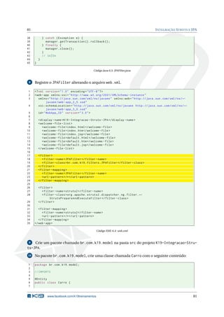 81                                                                                              I NTEGRAÇÃO S TRUTS E JPA

38           } catch ( Exception e ) {
39             manager . getTransaction () . rollback () ;
40           } finally {
41             manager . close () ;
42           }
43           // SAÍDA
44       }
45   }

                                                 Código Java 6.5: JPAFilter.java



 8   Registre o JPAFilter alterando o arquivo web.xml.

1    <? xml version = " 1.0 " encoding = " UTF -8 " ? >
2    <web - app xmlns:xsi = " http: // www . w3 . org /2001/ XMLSchema - instance "
3       xmlns = " http: // java . sun . com / xml / ns / javaee " xmlns:web = " http: // java . sun . com / xml / ns / ←
               javaee / web - app_2_5 . xsd "
4       xsi:schemaLocation = " http: // java . sun . com / xml / ns / javaee http: // java . sun . com / xml / ns / ←
               javaee / web - app_3_0 . xsd "
 5      id = " WebApp_ID " version = " 3.0 " >
 6
 7       < display - name >K19 - Integracao - Struts - JPA </ display - name >
 8       < welcome - file - list >
 9          < welcome - file > index . html </ welcome - file >
10          < welcome - file > index . htm </ welcome - file >
11          < welcome - file > index . jsp </ welcome - file >
12          < welcome - file > default . html </ welcome - file >
13          < welcome - file > default . htm </ welcome - file >
14          < welcome - file > default . jsp </ welcome - file >
15       </ welcome - file - list >
16
17       < filter >
18          < filter - name > JPAFilter </ filter - name >
19          < filter - class > br . com . k19 . filters . JPAFilter </ filter - class >
20       </ filter >
21       < filter - mapping >
22          < filter - name > JPAFilter </ filter - name >
23          <url - pattern > /* </ url - pattern >
24       </ filter - mapping >
25
26       < filter >
27          < filter - name > struts2 </ filter - name >
28          < filter - class > org . apache . struts2 . dispatcher . ng . filter . ←
                 StrutsPrepareAndExecuteFilter </ filter - class >
29       </ filter >
30
31      < filter - mapping >
32         < filter - name > struts2 </ filter - name >
33         <url - pattern > /* </ url - pattern >
34      </ filter - mapping >
35   </ web - app >

                                                   Código XML 6.4: web.xml



 9   Crie um pacote chamado br.com.k19.model na pasta src do projeto K19-Integracao-Stru-
ts-JPA.
10   No pacote br.com.k19.model, crie uma classe chamada Carro com o seguinte conteúdo:

1    package br . com . k19 . model ;
2
3    // IMPORTS
4
5    @Entity
6    public class Carro {
7


                www.facebook.com/k19treinamentos                                                                           81
 