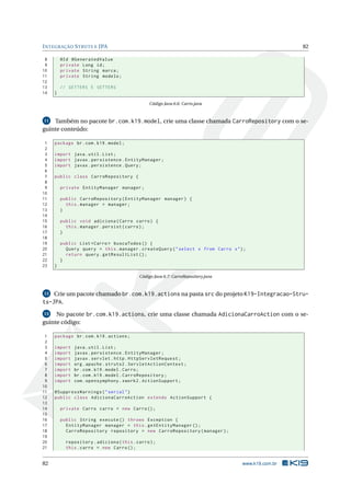 I NTEGRAÇÃO S TRUTS E JPA                                                                           82

 8       @Id @GeneratedValue
 9       private Long id ;
10       private String marca ;
11       private String modelo ;
12
13       // GETTERS E SETTERS
14   }

                                                Código Java 6.6: Carro.java


11  Também no pacote br.com.k19.model, crie uma classe chamada CarroRepository com o se-
guinte conteúdo:

 1   package br . com . k19 . model ;
 2
 3   import java . util . List ;
 4   import javax . persistence . EntityManager ;
 5   import javax . persistence . Query ;
 6
 7   public class CarroRepository {
 8
 9       private EntityManager manager ;
10
11       public CarroRepository ( EntityManager manager ) {
12         this . manager = manager ;
13       }
14
15       public void adiciona ( Carro carro ) {
16         this . manager . persist ( carro ) ;
17       }
18
19       public List < Carro > buscaTodos () {
20         Query query = this . manager . createQuery ( " select x from Carro x " ) ;
21         return query . getResultList () ;
22       }
23   }

                                           Código Java 6.7: CarroRepository.java


12   Crie um pacote chamado br.com.k19.actions na pasta src do projeto K19-Integracao-Stru-
ts-JPA.
13   No pacote br.com.k19.actions, crie uma classe chamada AdicionaCarroAction com o se-
guinte código:

 1   package br . com . k19 . actions ;
 2
 3   import   java . util . List ;
 4   import   javax . persistence . EntityManager ;
 5   import   javax . servlet . http . HttpServletRequest ;
 6   import   org . apache . struts2 . ServletActionContext ;
 7   import   br . com . k19 . model . Carro ;
 8   import   br . com . k19 . model . CarroRepository ;
 9   import   com . opensymphony . xwork2 . ActionSupport ;
10
11   @SuppressWarnings ( " serial " )
12   public class AdicionaCarroAction extends ActionSupport {
13
14       private Carro carro = new Carro () ;
15
16       public String execute () throws Exception {
17         EntityManager manager = this . getEntityManager () ;
18         CarroRepository repository = new CarroRepository ( manager ) ;
19
20         repository . adiciona ( this . carro ) ;
21         this . carro = new Carro () ;


82                                                                                 www.k19.com.br
 