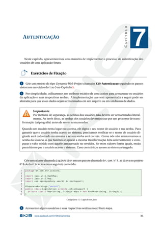 CAPÍTULO
     AUTENTICAÇÃO
                                                                                                        7
   Neste capítulo, apresentaremos uma maneira de implementar o processo de autenticação dos
usuários de uma aplicação Struts.


            Exercícios de Fixação

 1   Crie um projeto do tipo Dynamic Web Project chamado K19-Autenticacao seguindo os passos
vistos nos exercícios do 1 ao 5 no Capítulo 5.

 2   Por simplicidade, utilizaremos um atributo estático de uma action para armazenar os usuários
da aplicação e suas respectivas senhas. A implementação que será apresentada a seguir pode ser
alterada para que esses dados sejam armazenadas em um arquivo ou em um banco de dados.


              Importante
            Por motivos de segurança, as senhas dos usuários não devem ser armazenadas literal-
            mente. Ao invés disso, as senhas dos usuários devem passar por um processo de trans-
     formação (criptograﬁa) antes de serem armazenadas.

     Quando um usuário tenta logar no sistema, ele digita o seu nome de usuário e sua senha. Para
     garantir que o usuário tenha acesso ao sistema, precisamos veriﬁcar se o nome de usuário di-
     gitado está cadastrado no sistema e se sua senha está correta. Como nós não armazenamos a
     senha do usuário, o que fazemos é aplicar a mesma transformação feita anteriormente e com-
     parar o valor obtido com aquele armazenado no servidor. Se esses valores forem iguais, então
     permitimos que o usuário acesse o sistema. Caso contrário, o acesso ao sistema é negado.



   Crie uma classe chamada LoginAction em um pacote chamado br.com.k19.actions no projeto
K19-Autenticacao com o seguinte conteúdo:

 1     package br . com . k19 . actions ;
 2
 3     import java . util . HashMap ;
 4     import java . util . Map ;
 5     import com . opensymphony . xwork2 . ActionSupport ;
 6
 7     @SuppressWarnings ( " serial " )
 8     public class LoginAction extends ActionSupport {
 9       private static Map < String , String > mapa = new HashMap < String , String >() ;
10     }

                                            Código Java 7.1: LoginAction.java



 3     Acrescente alguns usuários e suas respectivas senhas no atributo mapa.

               www.facebook.com/k19treinamentos                                                         85
 