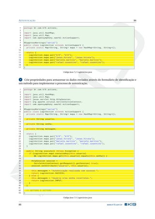 AUTENTICAÇÃO                                                                                                 86


 1   package br . com . k19 . actions ;
 2
 3   import java . util . HashMap ;
 4   import java . util . Map ;
 5   import com . opensymphony . xwork2 . ActionSupport ;
 6
 7   @SuppressWarnings ( " serial " )
 8   public class LoginAction extends ActionSupport {
 9     private static Map < String , String > mapa = new HashMap < String , String >() ;
10
11       static {
12         LoginAction . mapa . put ( " k19 " , " k19 " ) ;
13         LoginAction . mapa . put ( " jonas . hirata " , " jonas . hirata " ) ;
14         LoginAction . mapa . put ( " marcelo . martins " , " marcelo . martins " ) ;
15         LoginAction . mapa . put ( " rafael . cosentino " , " rafael . cosentino " ) ;
16       }
17   }

                                              Código Java 7.2: LoginAction.java


 4 Crie propriedades para armazenar os dados enviados através do formulário de identiﬁcação e
um método para implementar o processo de autenticação.

 1   package br . com . k19 . actions ;
 2
 3   import     java . util . HashMap ;
 4   import     java . util . Map ;
 5   import     javax . servlet . http . HttpSession ;
 6   import     org . apache . struts2 . ServletActionContext ;
 7   import     com . opensymphony . xwork2 . ActionSupport ;
 8
 9   @SuppressWarnings ( " serial " )
10   public class LoginAction extends ActionSupport {
11     private static Map < String , String > mapa = new HashMap < String , String >() ;
12
13       private String usuario ;
14
15       private String senha ;
16
17       private String mensagem ;
18
19       static {
20         LoginAction . mapa . put ( " k19 " , " k19 " ) ;
21         LoginAction . mapa . put ( " jonas . hirata " , " jonas . hirata " ) ;
22         LoginAction . mapa . put ( " marcelo . martins " , " marcelo . martins " ) ;
23         LoginAction . mapa . put ( " rafael . cosentino " , " rafael . cosentino " ) ;
24       }
25
26       public String execute () throws Exception {
27         if ( LoginAction . mapa . containsKey ( this . usuario )
28              && LoginAction . mapa . get ( this . usuario ) . equals ( this . senha ) ) {
29
30             HttpSession session =
31               ServletActionContext . getRequest () . getSession ( true ) ;
32             session . setAttribute ( " usuario " , this . usuario ) ;
33
34             this . mensagem = " Autenticação realizada com sucesso . " ;
35             return LoginAction . SUCCESS ;
36           } else {
37             this . mensagem = " Usuário e / ou senha incorretos . " ;
38             return LoginAction . INPUT ;
39           }
40       }
41
42       // GETTERS E SETTERS
43   }

                                              Código Java 7.3: LoginAction.java


86                                                                                          www.k19.com.br
 