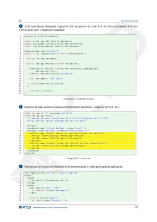 87                                                                                            AUTENTICAÇÃO

 5  Crie uma classe chamada LogoutAction no pacote br.com.k19.actions no projeto K19-Au-
tenticacao com o seguinte conteúdo:

 1   package br . com . k19 . actions ;
 2
 3   import javax . servlet . http . HttpSession ;
 4   import org . apache . struts2 . ServletActionContext ;
 5   import com . opensymphony . xwork2 . ActionSupport ;
 6
 7   @SuppressWarnings ( " serial " )
 8   public class LogoutAction extends ActionSupport {
 9
10       private String mensagem ;
11
12       public String execute () throws Exception {
13
14           HttpSession session = ServletActionContext . getRequest ()
15               . getSession ( true ) ;
16           session . removeAttribute ( " usuario " ) ;
17
18           this . mensagem = " Até logo ! " ;
19
20           return LogoutAction . SUCCESS ;
21       }
22
23       // GETTERS E SETTERS
24   }

                                              Código Java 7.4: LogoutAction.java



 6   Registre as duas actions criadas anteriormente alterando o arquivo struts.xml.

 1   <? xml version = " 1.0 " encoding = " UTF -8 " ? >
 2   <! DOCTYPE struts PUBLIC
 3      " -// Apache Software Foundation // DTD Struts Configuration 2.0// EN "
 4      " http: // struts . apache . org / dtds / struts -2.0. dtd " >
 5
 6      < struts >
 7      < constant name = " struts . devMode " value = " true " / >
 8      < package name = " default " extends = " struts - default " >
 9         < action name = " Login " class = " br . com . k19 . actions . LoginAction " >
10            < result name = " success " >/ Home . jsp </ result >
11            < result name = " input " >/ Login . jsp </ result >
12         </ action >
13         < action name = " Logout " class = " br . com . k19 . actions . LogoutAction " >
14            < result name = " success " >/ Login . jsp </ result >
15         </ action >
16      </ package >
17   </ struts >

                                                  Código XML 7.1: struts.xml



 7   Para testar, crie a tela do formulário de autenticação e a tela principal da aplicação.

 1   <% @ taglib prefix = " s " uri = " / struts - tags " % >
 2   < html >
 3      < head >
 4         < title > K19 Treinamentos </ title >
 5      </ head >
 6      < body >
 7         < div style = " color: red " >
 8            < s:property value = " mensagem " / >
 9         </ div >
10
11           < s:form action = " Login " >
12              < s:label value = " Usuário: " / >


                www.facebook.com/k19treinamentos                                                        87
 