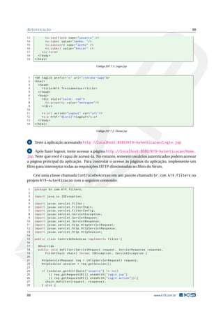 AUTENTICAÇÃO                                                                                      88

13            < s:textfield name = " usuario " / >
14            < s:label value = " Senha: " / >
15            < s:password name = " senha " / >
16            < s:submit value = " Enviar " / >
17         </ s:form >
18      </ body >
19   </ html >

                                                   Código JSP 7.1: Login.jsp



 1   <% @ taglib prefix = " s " uri = " / struts - tags " % >
 2   < html >
 3      < head >
 4         < title > K19 Treinamentos </ title >
 5      </ head >
 6      < body >
 7         < div style = " color: red " >
 8            < s:property value = " mensagem " / >
 9         </ div >
10
11         < s:url action = " Logout " var = " url " / >
12         < s:a href = " %{ url } " > Logout </ s:a >
13      </ body >
14   </ html >

                                                   Código JSP 7.2: Home.jsp



 8   Teste a aplicação acessando http://localhost:8080/K19-Autenticacao/Login.jsp

 9   Após fazer logout, tente acessar a página http://localhost:8080/K19-Autenticacao/Home.
jsp. Note que você é capaz de acessá-la. No entanto, somente usuários autenticados podem acessar
a página principal da aplicação. Para controlar o acesso às páginas da aplicação, implemente um
ﬁltro para interceptar todas as requisições HTTP direcionadas ao ﬁltro do Struts.

   Crie uma classe chamada ControleDeAcesso em um pacote chamado br.com.k19.filters no
projeto K19-Autenticacao com o seguinte conteúdo:

 1   package br . com . k19 . filters ;
 2
 3   import java . io . IOException ;
 4
 5   import   javax . servlet . Filter ;
 6   import   javax . servlet . FilterChain ;
 7   import   javax . servlet . FilterConfig ;
 8   import   javax . servlet . ServletException ;
 9   import   javax . servlet . ServletRequest ;
10   import   javax . servlet . ServletResponse ;
11   import   javax . servlet . http . HttpServletRequest ;
12   import   javax . servlet . http . HttpServletResponse ;
13   import   javax . servlet . http . HttpSession ;
14
15   public class ControleDeAcesso implements Filter {
16
17     @Override
18     public void doFilter ( ServletRequest request , ServletResponse response ,
19         FilterChain chain ) throws IOException , ServletException {
20
21        HttpServletRequest req = ( HttpServletRequest ) request ;
22        HttpSession session = req . getSession () ;
23
24        if ( session . getAttribute ( " usuario " ) != null
25             || req . getRequestURI () . endsWith ( " Login . jsp " )
26             || req . getRequestURI () . endsWith ( " Login . action " ) ) {
27          chain . doFilter ( request , response ) ;
28        } else {


88                                                                               www.k19.com.br
 