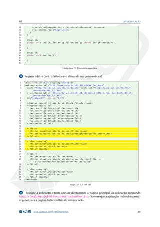 89                                                                                                           AUTENTICAÇÃO

29               HttpServletResponse res = ( HttpServletResponse ) response ;
30               res . sendRedirect ( " Login . jsp " ) ;
31           }
32       }
33
34       @Override
35       public void init ( FilterConfig filterConfig ) throws ServletException {
36
37       }
38
39       @Override
40       public void destroy () {
41
42       }
43   }

                                             Código Java 7.5: ControleDeAcesso.java



10   Registre o ﬁltro ControleDeAcesso alterando o arquivo web.xml.

1    <? xml version = " 1.0 " encoding = " UTF -8 " ? >
2    <web - app xmlns:xsi = " http: // www . w3 . org /2001/ XMLSchema - instance "
3       xmlns = " http: // java . sun . com / xml / ns / javaee " xmlns:web = " http: // java . sun . com / xml / ns / ←
               javaee / web - app_2_5 . xsd "
4       xsi:schemaLocation = " http: // java . sun . com / xml / ns / javaee http: // java . sun . com / xml / ns / ←
               javaee / web - app_3_0 . xsd "
 5      id = " WebApp_ID " version = " 3.0 " >
 6
 7       < display - name >K19 - Visao - Geral - Struts </ display - name >
 8       < welcome - file - list >
 9          < welcome - file > index . html </ welcome - file >
10          < welcome - file > index . htm </ welcome - file >
11          < welcome - file > index . jsp </ welcome - file >
12          < welcome - file > default . html </ welcome - file >
13          < welcome - file > default . htm </ welcome - file >
14          < welcome - file > default . jsp </ welcome - file >
15       </ welcome - file - list >
16
17       < filter >
18          < filter - name > Controle De Acesso </ filter - name >
19          < filter - class > br . com . k19 . filters . ControleDeAcesso </ filter - class >
20       </ filter >
21
22       < filter - mapping >
23          < filter - name > Controle De Acesso </ filter - name >
24          <url - pattern > /* </ url - pattern >
25       </ filter - mapping >
26
27       < filter >
28          < filter - name > struts2 </ filter - name >
29          < filter - class > org . apache . struts2 . dispatcher . ng . filter . ←
                 StrutsPrepareAndExecuteFilter </ filter - class >
30       </ filter >
31
32      < filter - mapping >
33         < filter - name > struts2 </ filter - name >
34         <url - pattern > /* </ url - pattern >
35      </ filter - mapping >
36   </ web - app >

                                                     Código XML 7.2: web.xml



11   Reinicie a aplicação e tente acessar diretamente a página principal da aplicação acessando
http://localhost:8080/K19-Autenticacao/Home.jsp. Observe que a aplicação redireciona o na-
vegador para a página do formulário de autenticação.



                  www.facebook.com/k19treinamentos                                                                         89
 