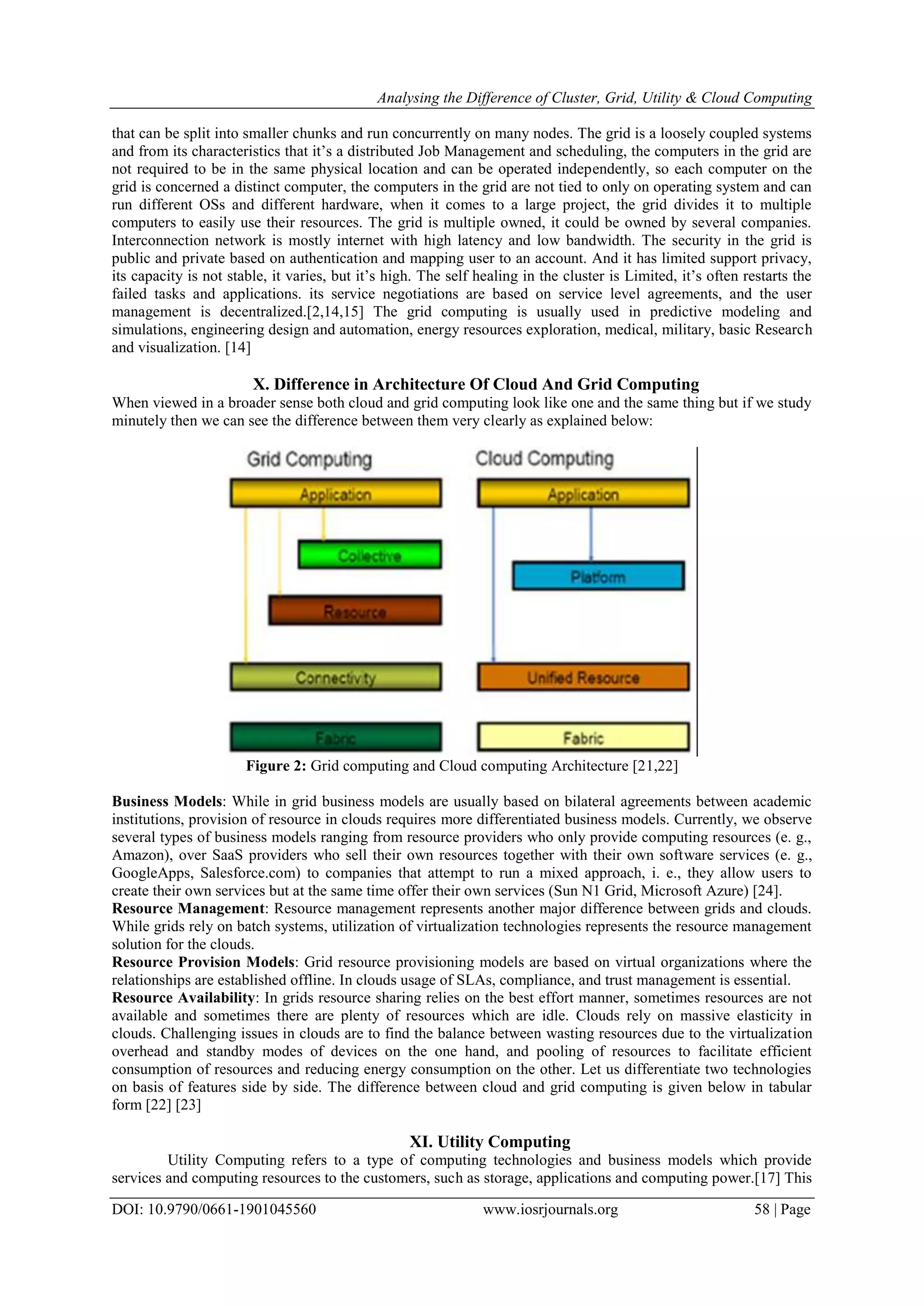 Analysing the Difference of Cluster, Grid, Utility & Cloud Computing
DOI: 10.9790/0661-1901045560 www.iosrjournals.org 58 | Page
that can be split into smaller chunks and run concurrently on many nodes. The grid is a loosely coupled systems
and from its characteristics that it’s a distributed Job Management and scheduling, the computers in the grid are
not required to be in the same physical location and can be operated independently, so each computer on the
grid is concerned a distinct computer, the computers in the grid are not tied to only on operating system and can
run different OSs and different hardware, when it comes to a large project, the grid divides it to multiple
computers to easily use their resources. The grid is multiple owned, it could be owned by several companies.
Interconnection network is mostly internet with high latency and low bandwidth. The security in the grid is
public and private based on authentication and mapping user to an account. And it has limited support privacy,
its capacity is not stable, it varies, but it’s high. The self healing in the cluster is Limited, it’s often restarts the
failed tasks and applications. its service negotiations are based on service level agreements, and the user
management is decentralized.[2,14,15] The grid computing is usually used in predictive modeling and
simulations, engineering design and automation, energy resources exploration, medical, military, basic Research
and visualization. [14]
X. Difference in Architecture Of Cloud And Grid Computing
When viewed in a broader sense both cloud and grid computing look like one and the same thing but if we study
minutely then we can see the difference between them very clearly as explained below:
Figure 2: Grid computing and Cloud computing Architecture [21,22]
Business Models: While in grid business models are usually based on bilateral agreements between academic
institutions, provision of resource in clouds requires more differentiated business models. Currently, we observe
several types of business models ranging from resource providers who only provide computing resources (e. g.,
Amazon), over SaaS providers who sell their own resources together with their own software services (e. g.,
GoogleApps, Salesforce.com) to companies that attempt to run a mixed approach, i. e., they allow users to
create their own services but at the same time offer their own services (Sun N1 Grid, Microsoft Azure) [24].
Resource Management: Resource management represents another major difference between grids and clouds.
While grids rely on batch systems, utilization of virtualization technologies represents the resource management
solution for the clouds.
Resource Provision Models: Grid resource provisioning models are based on virtual organizations where the
relationships are established offline. In clouds usage of SLAs, compliance, and trust management is essential.
Resource Availability: In grids resource sharing relies on the best effort manner, sometimes resources are not
available and sometimes there are plenty of resources which are idle. Clouds rely on massive elasticity in
clouds. Challenging issues in clouds are to find the balance between wasting resources due to the virtualization
overhead and standby modes of devices on the one hand, and pooling of resources to facilitate efficient
consumption of resources and reducing energy consumption on the other. Let us differentiate two technologies
on basis of features side by side. The difference between cloud and grid computing is given below in tabular
form [22] [23]
XI. Utility Computing
Utility Computing refers to a type of computing technologies and business models which provide
services and computing resources to the customers, such as storage, applications and computing power.[17] This
 