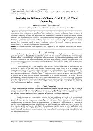 IOSR Journal of Computer Engineering (IOSR-JCE)
e-ISSN: 2278-0661,p-ISSN: 2278-8727, Volume 19, Issue 1, Ver. IV (Jan.-Feb. 2017), PP 55-60
www.iosrjournals.org
DOI: 10.9790/0661-1901045560 www.iosrjournals.org 55 | Page
Analyzing the Difference of Cluster, Grid, Utility & Cloud
Computing
Manju Sharma1
, Sadia Husain2
(Department of Computer Science & Information Systems, Jazan University, Jazan, KSA)
Abstract: Virtualization and cloud computing is creating a fundamental change in computer architecture,
software and tools development, in the way we store, distribute and consume information. In the recent era of
autonomic computing it comes the importance and need of basic concepts of having and sharing various
hardware and software and other resources & applications that can manage themself with high level of human
guidance. Virtualization or Autonomic computing is not a new to the world, but it developed rapidly with Cloud
computing. In this paper there give an overview of various types of computing. There will be discussion on
Cluster, Grid computing, Utility & Cloud Computing. Analysis architecture, differences between them,
characteristics , its working, advantages and disadvantages.
Keywords: Cluster computing, Grid computing, Utility computing, Cloud computing, Virtual machine monitor
(VMM).
I. Introduction
Grid computing is the collection of computer resources from multiple locations to achieve common
goal. The grid can be thought of as a distributed system with non-interactive workloads that involve a large
number of files. Grid computing is distinguished from conventional high performance computing systems such
as cluster computing in that grid computers have each node set to perform a different task/application. Grid
computers also tend to be more heterogeneous and geographically dispersed (thus not physically coupled) than
cluster computer [Wiki].
Cloud computing [1,4,5] is a computing style in which flexible and scalable IT functionalities are
delivered as a service to end users using Internet. Grid computing [7] has proven to be an important field
focusing on the sharing of resources and provides solution to performance as well as capacity problems for
several applications.Cluster Computing [6] mainly addresses the latest results in different fields that support
High Performance Distributed Computing (HPDC). Using virtualization software (VMware), it became possible
to execute one or many operating systems simultaneously in an isolated environment. In section I we will
discuss Cloud Computing followed by II CLOUD COMPUTING CHARACTERISTICS, III Cloud Computing
Concepts and Benefits, IV Cloud computing building blocks, V. Virtual machine monitor (VMM), VI Cluster
Computing, VII Cluster computing characteristics, VII Grid Computing, IX difference in Architecture of Cloud
and Grid computing and X Utility Computing.
II. Cloud Computing
“Cloud computing is a model for enabling convenient, on-demand network access to a shared pool of
configurable computing resources (e.g., networks, servers, storage, applications, and services) that can be
rapidly provisioned and released with minimal management effort or service provider interaction.”
US National Institute of Standards and Technology, Information Technology Laboratory
Cloud computing is a comprehensive solution that delivers IT as a service. It is an Internet-based
computing solution where shared resources are provided like electricity distributed on the electrical grid.
Computers in the cloud are configured to work together as a unit and the various applications use the collective
computing power as if they are running on a single system. The flexibility of cloud computing is a function of
the allocation of resources on demand. This facilitates the use of the system's cumulative resources, negating the
need to assign specific hardware to a task. Before cloud computing, websites and server-based applications were
executed on a specific system. With the invention of cloud computing, resources are used as an aggregated to
virtual computer. This provides an environment where applications execute independently without regard for
any particular configuration.
 