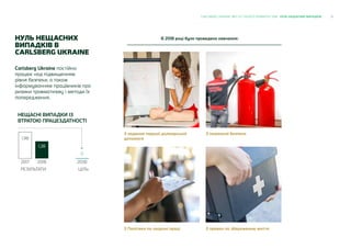 21CARLSBERG UKRAINE ЗВІТ ЗІ СТАЛОГО РОЗВИТКУ 2018 НУЛЬ НЕЩАСНИХ ВИПАДКІВ
Carlsberg Ukraine постійно
працює над підвищенням
рівня безпеки, а також
інформуванням працівників про
ризики травматизму і методи їх
попередження.
В 2018 році було проведено навчання:
З надання першої долікарської
допомоги
З пожежної безпеки
З Політики по охороні праці З правил по збереженню життя
ЦІЛЬ
2030
0
1,98
РЕЗУЛЬТАТИ
2017
1,38
2018
НЕЩАСНІ ВИПАДКИ ІЗ
ВТРАТОЮ ПРАЦЕЗДАТНОСТІ
НУЛЬ НЕЩАСНИХ
ВИПАДКІВ В
CARLSBERG UKRAINE
 