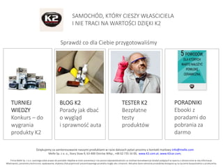 Dziękujemy za zainteresowanie naszymi produktami w razie dalszych pytań prosimy o kontakt mailowy info@melle.com
Melle Sp. z o. o., Stary Staw 9, 63-400 Ostrów Wlkp., +48 62 735 16 00, www.K2.com.pl, www.K2car.com,
Firma Melle Sp. z o.o. zastrzega sobie prawo do pomyłek i błędów w treści prezentacji i nie ponosi odpowiedzialności za możliwe konsekwencje działań podjętych w oparciu o dostarczone w niej informacje.
Właściwości, parametry techniczne, opakowanie, etykieta i/lub pojemność prezentowanego produktu mogły ulec zmianom. Aktualne dane odnośnie produktów dostępne są na życzenie bezpośrednio u producenta.
SAMOCHÓD, KTÓRY CIESZY WŁASCICIELA
I NIE TRACI NA WARTOŚCI DZIĘKI K2
Sprawdź co dla Ciebie przygotowaliśmy
TURNIEJ
WIEDZY
Konkurs – do
wygrania
produkty K2
BLOG K2
Porady jak dbać
o wygląd
i sprawność auta
TESTER K2
Bezpłatne
testy
produktów
PORADNIKI
Ebooki z
poradami do
pobrania za
darmo
 