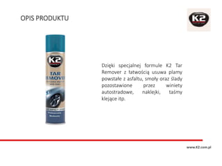 OPIS PRODUKTU
www.K2.com.pl
Dzięki specjalnej formule K2 Tar
Remover z łatwością usuwa plamy
powstałe z asfaltu, smoły oraz ślady
pozostawione przez winiety
autostradowe, naklejki, taśmy
klejące itp.
 