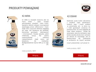 PRODUKTY POWIĄZANE
K2 OSKAR
Doskonale usuwa trudne zabrudzenia
z wszelkich części plastikowych,
linoleum, skaju i innych, zarówno
w samochodzie, jak i w domu np.
z mebli ogrodowych. przywraca ich
pierwotny kolor, by znów wyglądały jak
nowe. Nowa receptura została tak
opracowana, aby przy zachowaniu swej
bardzo wysokiej skuteczności zachować
pH zbliżone do neutralnego. Jest on
bezpieczniejszy dla użytkownika
w porównaniu do żrących wyrobów
innych producentów o pH ponad 12.
Indeks produktu: K217
K2 AKRA
K2 AKRA to niezwykle skuteczny płyn do
mycia silnika i części, narzędzi
warsztatowych, posadzek i wielu innych.
Specjalnie dobrane aktywne nanocząsteczki
wspomagają proces odtłuszczania i mycia.
Dzięki temu czyszczone elementy wyglądają
jak nowe. Jest bezpieczny dla plastików,
elementów gumowych, lakierowanych
i chromowanych. Posiada specjalny pakiet
inhibitorów korozji. Nie zawiera
rozpuszczalników i substancji
ropopochodnych, dzięki czemu jest
bezpieczny dla środowiska.
Biodegradowalność wynosi 60% już w ciągu
28 dni.
Indeks produktu: K177
WięcejWięcej
www.K2.com.pl
 