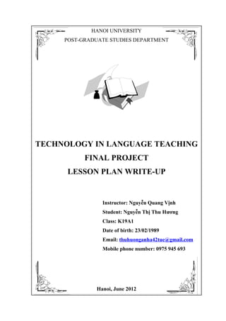 HANOI UNIVERSITY
     POST-GRADUATE STUDIES DEPARTMENT




TECHNOLOGY IN LANGUAGE TEACHING
           FINAL PROJECT
      LESSON PLAN WRITE-UP


                Instructor: Nguyễn Quang Vịnh
                Student: Nguyễn Thị Thu Hương
                Class: K19A1
                Date of birth: 23/02/1989
                Email: thuhuonganha42tue@gmail.com
                Mobile phone number: 0975 945 693




              Hanoi, June 2012
 