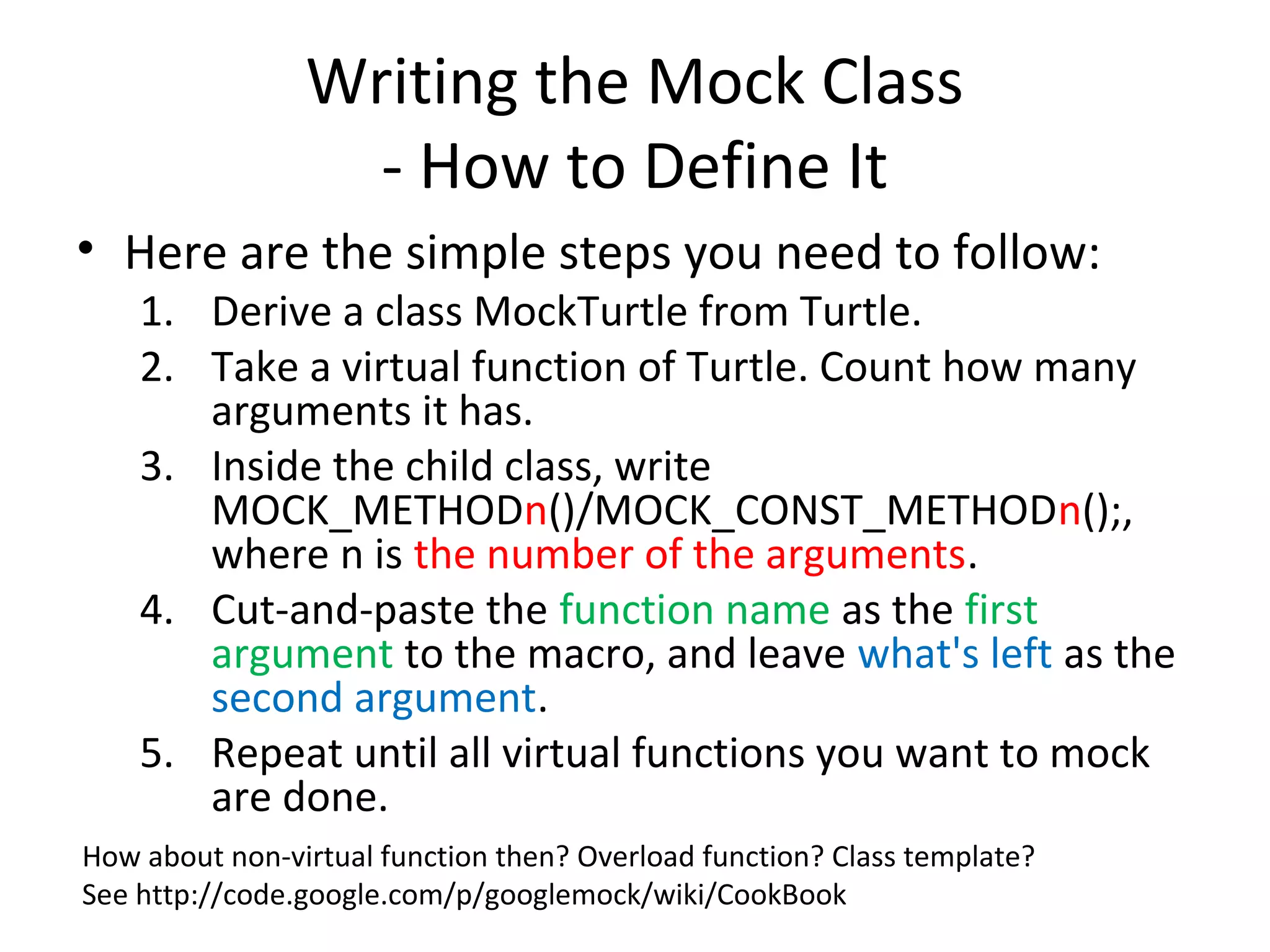Writing the Mock Class
- How to Define It
• Here are the simple steps you need to follow:
1. Derive a class MockTurtle from Turtle.
2. Take a virtual function of Turtle. Count how many
arguments it has.
3. Inside the child class, write
MOCK_METHODn()/MOCK_CONST_METHODn();,
where n is the number of the arguments.
4. Cut-and-paste the function name as the first
argument to the macro, and leave what's left as the
second argument.
5. Repeat until all virtual functions you want to mock
are done.
How about non-virtual function then? Overload function? Class template?
See http://code.google.com/p/googlemock/wiki/CookBook
 