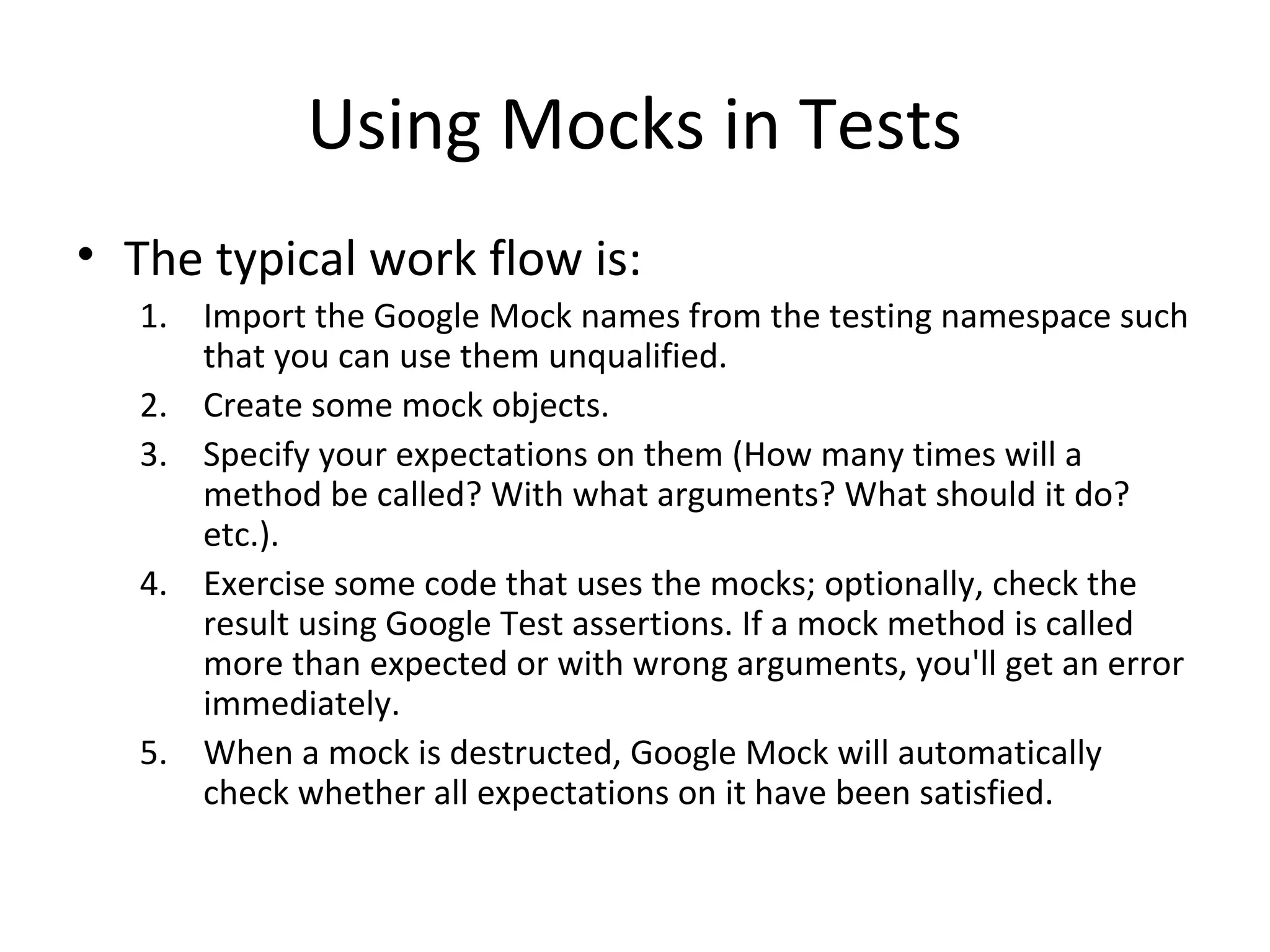 Using Mocks in Tests
• The typical work flow is:
1. Import the Google Mock names from the testing namespace such
that you can use them unqualified.
2. Create some mock objects.
3. Specify your expectations on them (How many times will a
method be called? With what arguments? What should it do?
etc.).
4. Exercise some code that uses the mocks; optionally, check the
result using Google Test assertions. If a mock method is called
more than expected or with wrong arguments, you'll get an error
immediately.
5. When a mock is destructed, Google Mock will automatically
check whether all expectations on it have been satisfied.
 