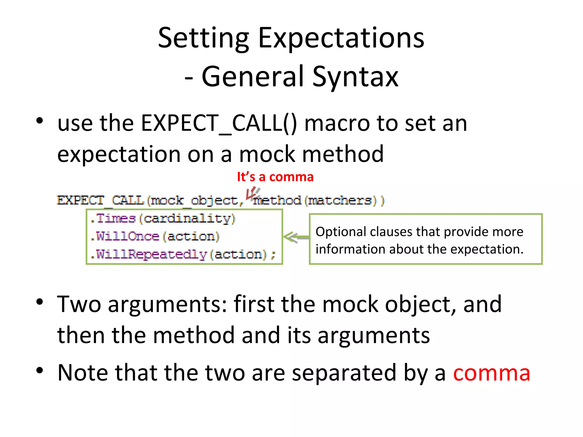 Setting Expectations
- General Syntax
• use the EXPECT_CALL() macro to set an
expectation on a mock method
• Two arguments: first the mock object, and
then the method and its arguments
• Note that the two are separated by a comma
It’s a comma
Optional clauses that provide more
information about the expectation.
 