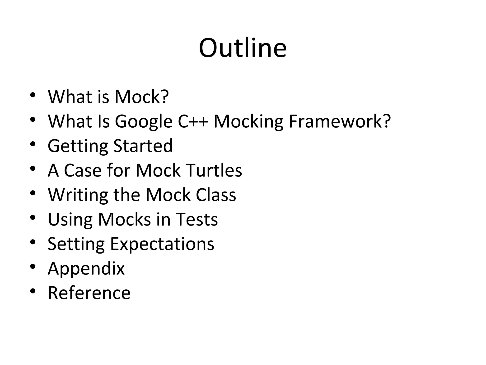 Outline
• What is Mock?
• What Is Google C++ Mocking Framework?
• Getting Started
• A Case for Mock Turtles
• Writing the Mock Class
• Using Mocks in Tests
• Setting Expectations
• Appendix
• Reference
 