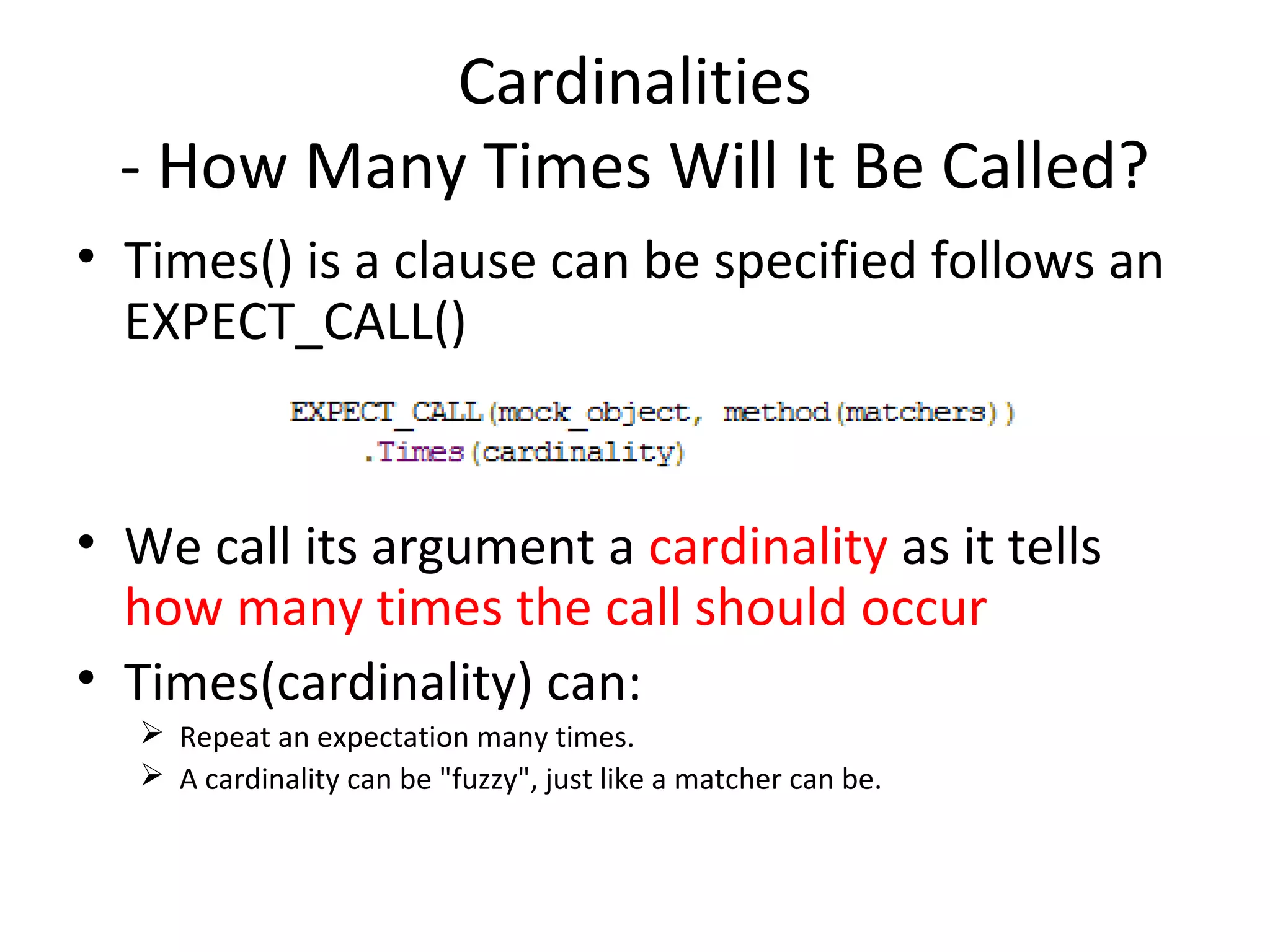 Cardinalities
- How Many Times Will It Be Called?
• Times() is a clause can be specified follows an
EXPECT_CALL()
• We call its argument a cardinality as it tells
how many times the call should occur
• Times(cardinality) can:
 Repeat an expectation many times.
 A cardinality can be "fuzzy", just like a matcher can be.
 