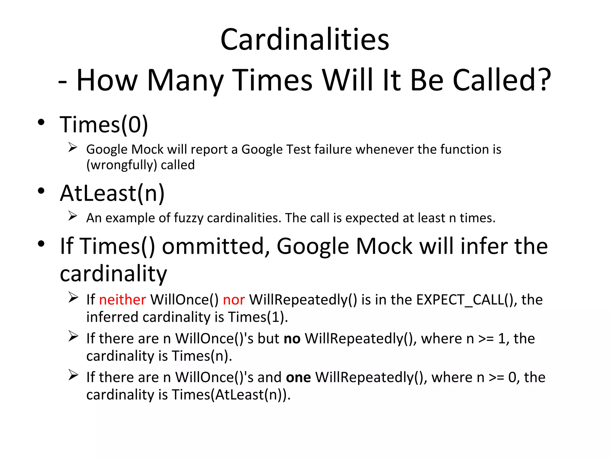 Cardinalities
- How Many Times Will It Be Called?
• Times(0)
 Google Mock will report a Google Test failure whenever the function is
(wrongfully) called
• AtLeast(n)
 An example of fuzzy cardinalities. The call is expected at least n times.
• If Times() ommitted, Google Mock will infer the
cardinality
 If neither WillOnce() nor WillRepeatedly() is in the EXPECT_CALL(), the
inferred cardinality is Times(1).
 If there are n WillOnce()'s but no WillRepeatedly(), where n >= 1, the
cardinality is Times(n).
 If there are n WillOnce()'s and one WillRepeatedly(), where n >= 0, the
cardinality is Times(AtLeast(n)).
 
