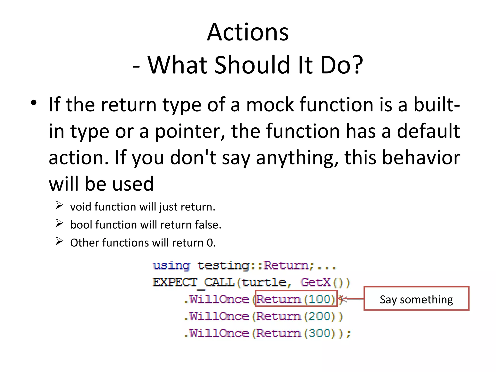 Actions
- What Should It Do?
• If the return type of a mock function is a built-
in type or a pointer, the function has a default
action. If you don't say anything, this behavior
will be used
 void function will just return.
 bool function will return false.
 Other functions will return 0.
Say something
 