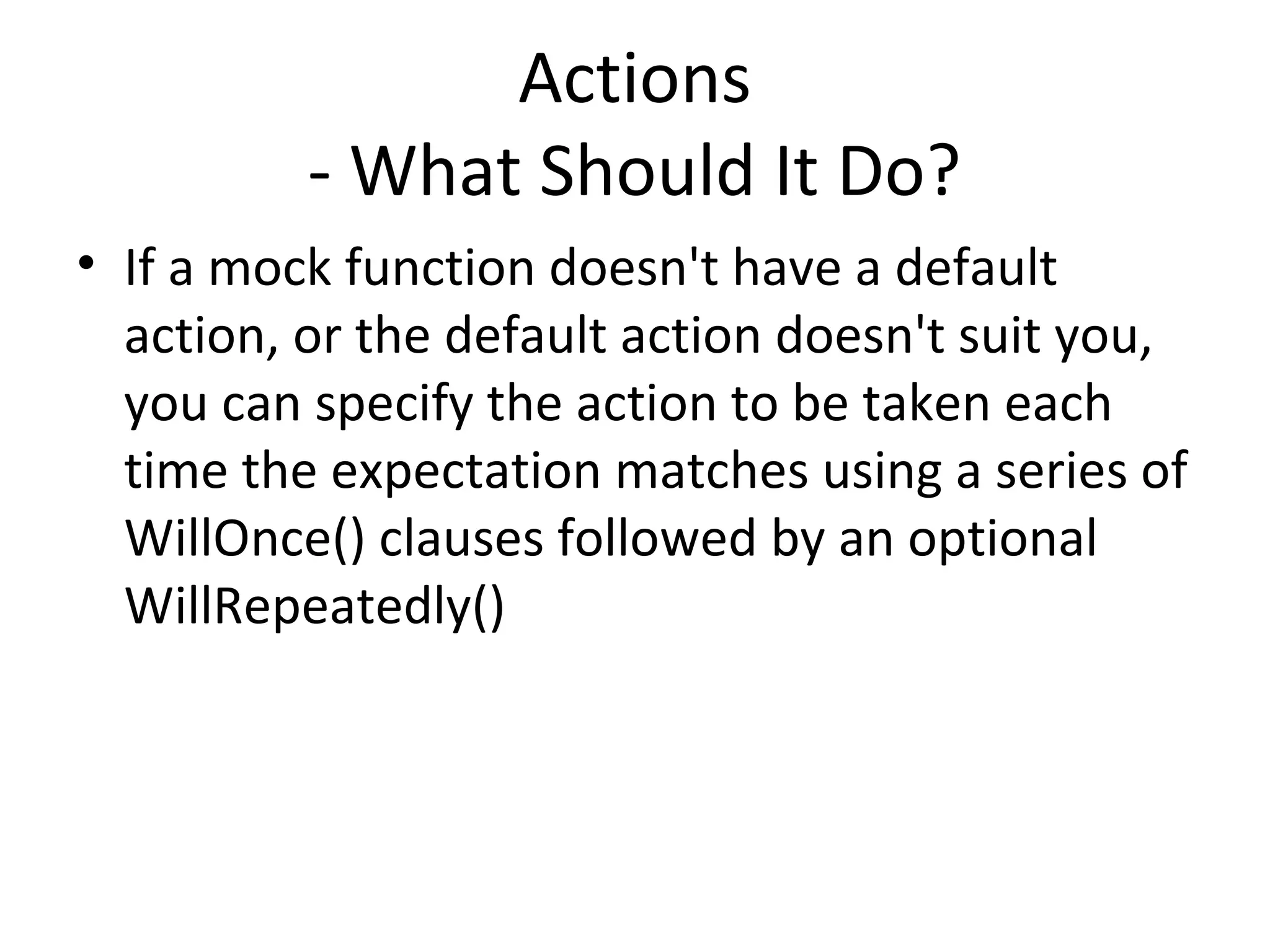 Actions
- What Should It Do?
• If a mock function doesn't have a default
action, or the default action doesn't suit you,
you can specify the action to be taken each
time the expectation matches using a series of
WillOnce() clauses followed by an optional
WillRepeatedly()
 