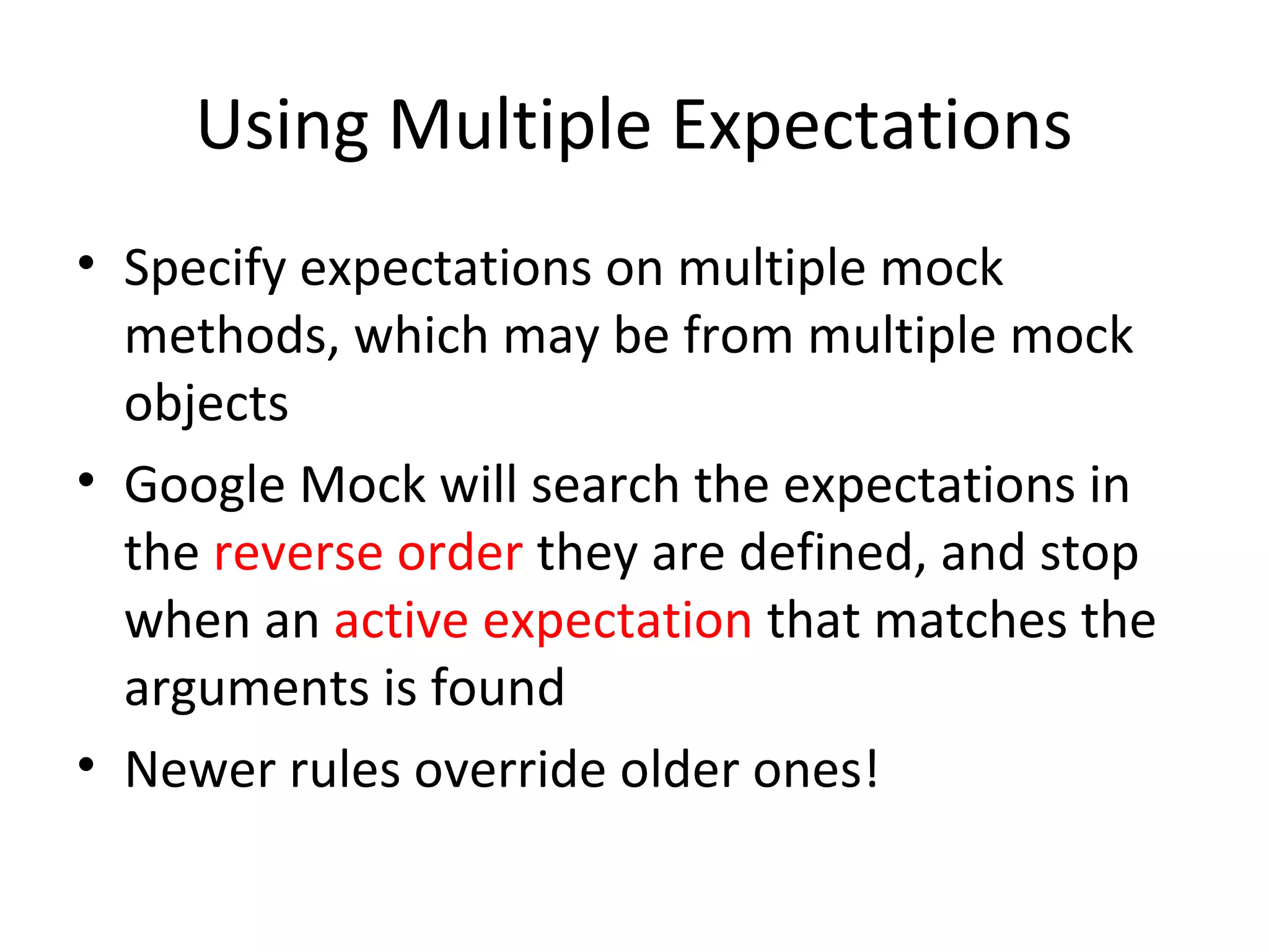 Using Multiple Expectations
• Specify expectations on multiple mock
methods, which may be from multiple mock
objects
• Google Mock will search the expectations in
the reverse order they are defined, and stop
when an active expectation that matches the
arguments is found
• Newer rules override older ones!
 