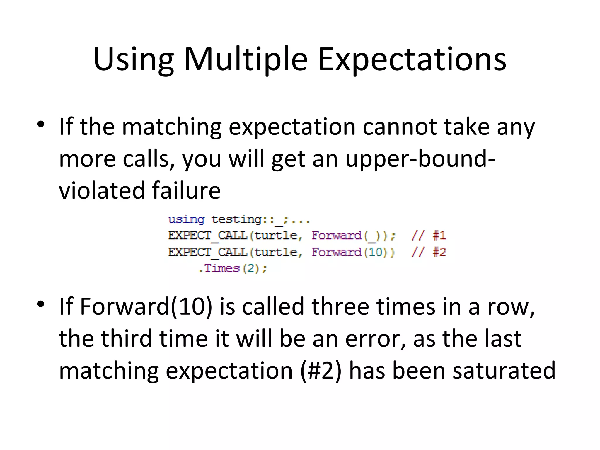 Using Multiple Expectations
• If the matching expectation cannot take any
more calls, you will get an upper-bound-
violated failure
• If Forward(10) is called three times in a row,
the third time it will be an error, as the last
matching expectation (#2) has been saturated
 