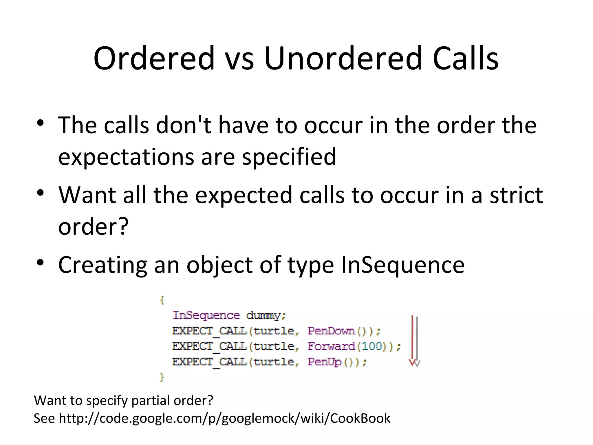 Ordered vs Unordered Calls
• The calls don't have to occur in the order the
expectations are specified
• Want all the expected calls to occur in a strict
order?
• Creating an object of type InSequence
Want to specify partial order?
See http://code.google.com/p/googlemock/wiki/CookBook
 