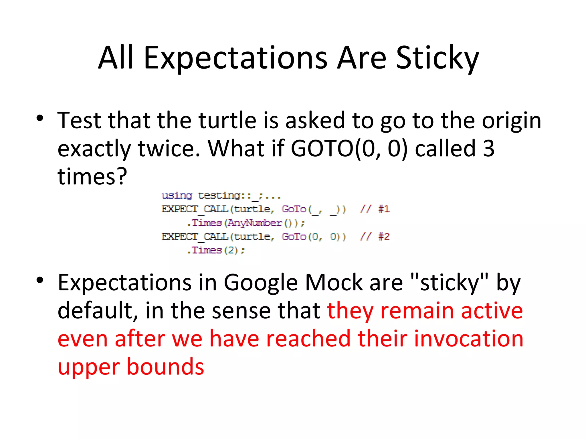 All Expectations Are Sticky
• Test that the turtle is asked to go to the origin
exactly twice. What if GOTO(0, 0) called 3
times?
• Expectations in Google Mock are "sticky" by
default, in the sense that they remain active
even after we have reached their invocation
upper bounds
 