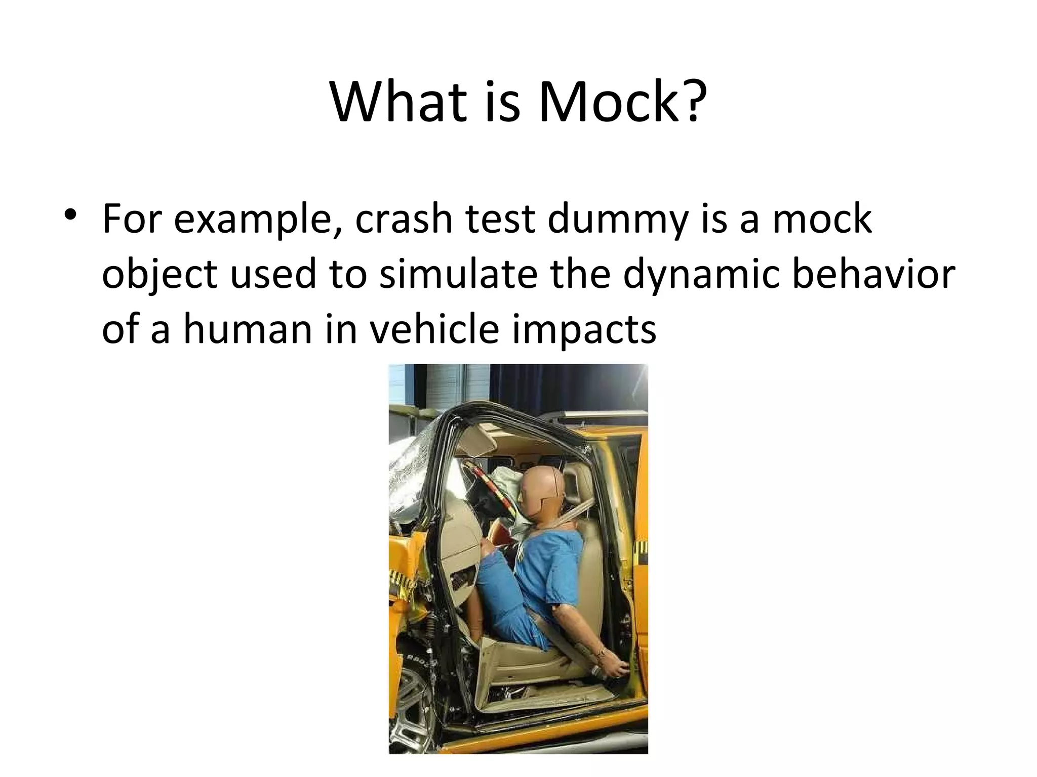 What is Mock?
• For example, crash test dummy is a mock
object used to simulate the dynamic behavior
of a human in vehicle impacts
 