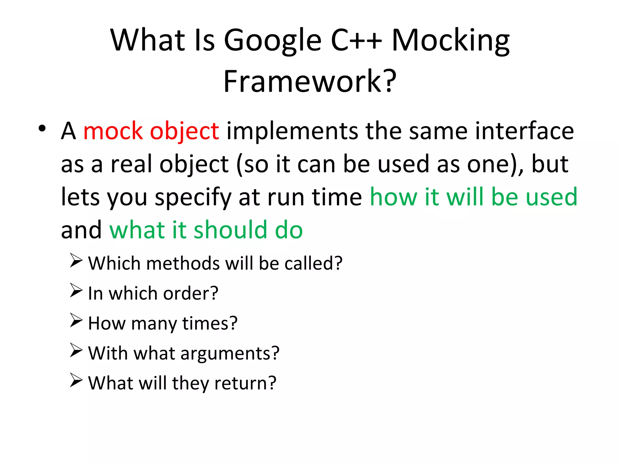 What Is Google C++ Mocking
Framework?
• A mock object implements the same interface
as a real object (so it can be used as one), but
lets you specify at run time how it will be used
and what it should do
Which methods will be called?
In which order?
How many times?
With what arguments?
What will they return?
 