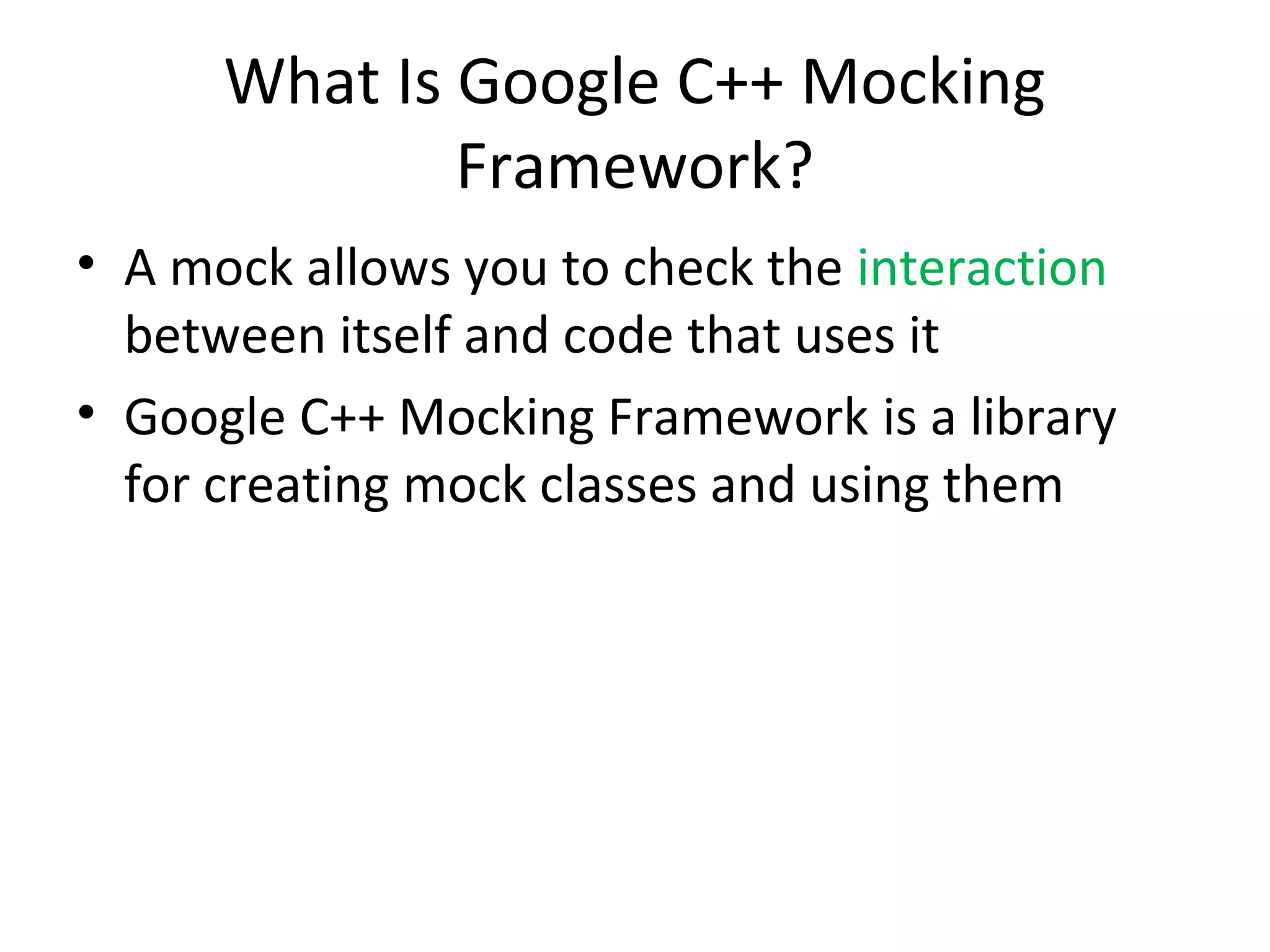 What Is Google C++ Mocking
Framework?
• A mock allows you to check the interaction
between itself and code that uses it
• Google C++ Mocking Framework is a library
for creating mock classes and using them
 