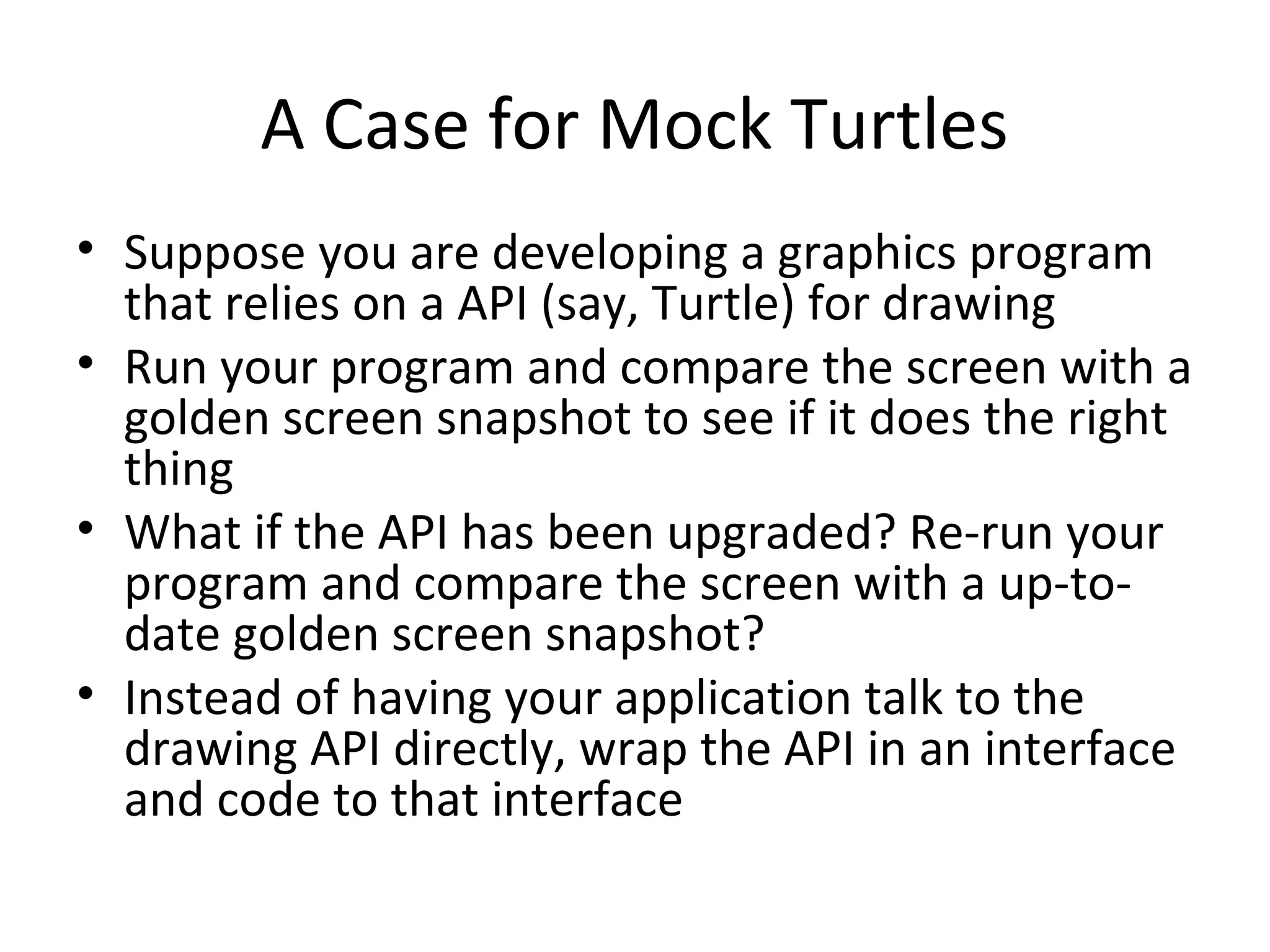A Case for Mock Turtles
• Suppose you are developing a graphics program
that relies on a API (say, Turtle) for drawing
• Run your program and compare the screen with a
golden screen snapshot to see if it does the right
thing
• What if the API has been upgraded? Re-run your
program and compare the screen with a up-to-
date golden screen snapshot?
• Instead of having your application talk to the
drawing API directly, wrap the API in an interface
and code to that interface
 