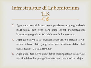 
3. Agar dapat mendukung proses pembelajaran yang berbasis
multimedia dan agar para guru dapat memanfaatkan
komputer yang ada untuk lebih membuka wawasan.
4. Agar para siswa dapat mensejajarkan dirinya dengan siswa-
siswa sekolah lain yang sederajat terutama dalam hal
pemanfaatan ICT dalam belajar.
5. Agar guru dan siswa dapat lebih meningkatkan kreativitas
mereka dalam hal penggalian informasi dan sumber belajar.
Infrastruktur di Laboratorium
TIK
 