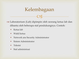 
 Laboratorium (Lab) dipimpin oleh seorang ketua lab dan
dibantu oleh beberapa staf pendukungnya. Contoh:
 Ketua lab
 Wakil ketua
 Network ans Security Administrator
 Sistem Administrator
 Teknisi
 Staf administrasi
Kelembagaan
 