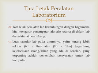 
 Tata letak peralatan lab berhubungan dengan bagaimana
kita mengatur penempatan alat-alat utama di dalam lab
dan alat-alat pendukung.
 Luas standar lab pada umumnya, yaitu kurang lebih
sekitar (6m x 8m) atau (8m x 12m) tergantung
ketersediaan ruang/lahan yang ada di sekolah, yang
terpenting adalah pemenuhan persyaratan untuk lab
komputer.
Tata Letak Peralatan
Laboratorium
 