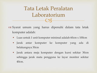 
 Syarat umum yang harus dipenuhi dalam tata letak
komputer adalah:
 Luas untuk 1 unit komputer minimal adalah 60cm x 100cm
 Jarak antar komputer ke komputer yang ada di
belakangnya 30cm
 Jarak antara meja komputer dengan kursi sekitar 30cm
sehingga jarak mata pengguna ke layar monitor sekitar
40cm.
Tata Letak Peralatan
Laboratorium
 