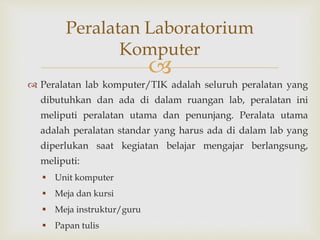 
 Peralatan lab komputer/TIK adalah seluruh peralatan yang
dibutuhkan dan ada di dalam ruangan lab, peralatan ini
meliputi peralatan utama dan penunjang. Peralata utama
adalah peralatan standar yang harus ada di dalam lab yang
diperlukan saat kegiatan belajar mengajar berlangsung,
meliputi:
 Unit komputer
 Meja dan kursi
 Meja instruktur/guru
 Papan tulis
Peralatan Laboratorium
Komputer
 