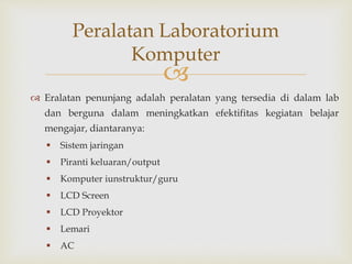 
 Eralatan penunjang adalah peralatan yang tersedia di dalam lab
dan berguna dalam meningkatkan efektifitas kegiatan belajar
mengajar, diantaranya:
 Sistem jaringan
 Piranti keluaran/output
 Komputer iunstruktur/guru
 LCD Screen
 LCD Proyektor
 Lemari
 AC
Peralatan Laboratorium
Komputer
 