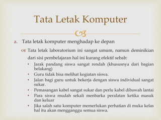 
a. Tata letak komputer menghadap ke depan
 Tata letak laboratorium ini sangat umum, namun deminikian
dari sisi pembelajaran hal ini kurang efektif sebab:
• Jarak pandang siswa sangat rendah (khususnya dari bagian
belakang)
• Guru tidak bisa melihat kegiatan siswa.
• Jalan bagi guru untuk bekerja dengan siswa individual sangat
sukar.
• Pemasangan kabel sangat sukar dan perlu kabel dibawah lantai
• Para siswa mudah sekali menbarka peralatan ketika masuk
dan keluar
• Jika salah satu komputer memerlukan perhatian di muka kelas
hal itu akan mengganggu semua siswa.
Tata Letak Komputer
 