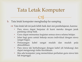 
b. Tata letak komputer menghadap ke samping
 Tata letak lab ini jauh lebih baik dari sisi pembelajaran, karena:
• Para siswa dapat berputar di kursi mereka dengan jarak
pandang cukup baik.
• Guru dapat memantau kegiatan semua siswa selama belajar.
• Jalan bagi guru untuk bekerja secara individual dengan siswa
sangat bagus.
• Pemasangan kabel sangat mudah dan mudah pula
dimodifikasi.
• Para siswa tak berhubungan dengan kabel (di belakang) dan
dapat mengurangi risiko kecelakaan.
• Jika ada komputer yang memerlukan perhatian guru siswa lain
tak terganggu.
Tata Letak Komputer
 