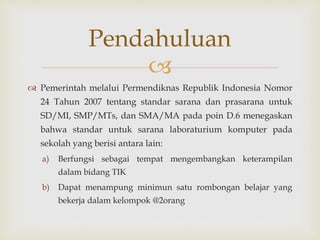 
 Pemerintah melalui Permendiknas Republik Indonesia Nomor
24 Tahun 2007 tentang standar sarana dan prasarana untuk
SD/MI, SMP/MTs, dan SMA/MA pada poin D.6 menegaskan
bahwa standar untuk sarana laboraturium komputer pada
sekolah yang berisi antara lain:
a) Berfungsi sebagai tempat mengembangkan keterampilan
dalam bidang TIK
b) Dapat menampung minimun satu rombongan belajar yang
bekerja dalam kelompok @2orang
Pendahuluan
 