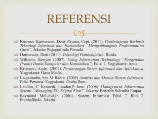 
 Rusman. Kurniawan, Deni. Riyana, Cepi. (2011). Pembelajaran Berbasis
Teknologi Informasi dan Komunikasi “Mengembangkan Profesionalitas
Guru”. Jakarta: Rajagrafindo Persada.
 Darmawan, Deni (2011). Teknologi Pembelajaran. Rosda.
 Williams. Sawyer. (2007). Using Information Technology “Pengenalan
Praktis Dunia Komputer dan Komunikasi”. Edisi 7. Yogyakarta: Andi.
 Kristanto, Andri. (2007). Perancangan Sistem Informasi dan Apliaksinya.
Yogyakarta: Gava Media.
 Ladjamudin, bin Al-Bahra. (2005) Analisis dan Desain Sistem Informasi.
Edisi Pertama. Yogyakarta: Graha Ilmu.
 Laudon, C Kenneth. Laudon,P Jane. (2008) Management Information
Sytems “Managing The Digital Firm”. Jakarta: Penerbit Salemba Empat.
 Raymond McLeod,Jr. (2001). Sistem Informasi Edisi 7 Jilid 2.
Prenhallindo. Jakarta
REFERENSI
 