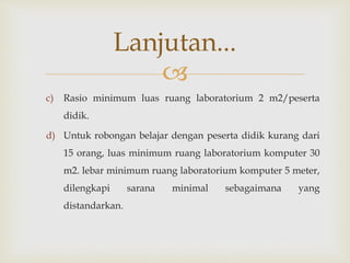 
c) Rasio minimum luas ruang laboratorium 2 m2/peserta
didik.
d) Untuk robongan belajar dengan peserta didik kurang dari
15 orang, luas minimum ruang laboratorium komputer 30
m2. lebar minimum ruang laboratorium komputer 5 meter,
dilengkapi sarana minimal sebagaimana yang
distandarkan.
Lanjutan...
 