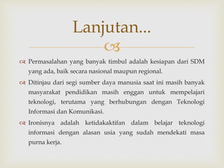 
 Permasalahan yang banyak timbul adalah kesiapan dari SDM
yang ada, baik secara nasional maupun regional.
 Ditinjau dari segi sumber daya manusia saat ini masih banyak
masyarakat pendidikan masih enggan untuk mempelajari
teknologi, terutama yang berhubungan dengan Teknologi
Informasi dan Komunikasi.
 Ironisnya adalah ketidakaktifan dalam belajar teknologi
informasi dengan alasan usia yang sudah mendekati masa
purna kerja.
Lanjutan...
 