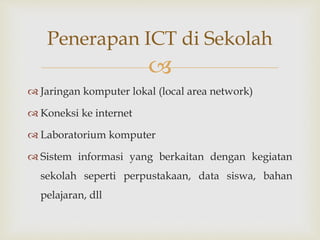 
 Jaringan komputer lokal (local area network)
 Koneksi ke internet
 Laboratorium komputer
 Sistem informasi yang berkaitan dengan kegiatan
sekolah seperti perpustakaan, data siswa, bahan
pelajaran, dll
Penerapan ICT di Sekolah
 