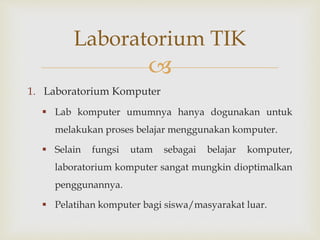 
1. Laboratorium Komputer
 Lab komputer umumnya hanya dogunakan untuk
melakukan proses belajar menggunakan komputer.
 Selain fungsi utam sebagai belajar komputer,
laboratorium komputer sangat mungkin dioptimalkan
penggunannya.
 Pelatihan komputer bagi siswa/masyarakat luar.
Laboratorium TIK
 
