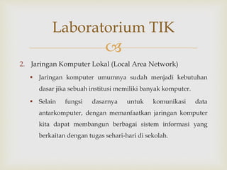 
2. Jaringan Komputer Lokal (Local Area Network)
 Jaringan komputer umumnya sudah menjadi kebutuhan
dasar jika sebuah institusi memiliki banyak komputer.
 Selain fungsi dasarnya untuk komunikasi data
antarkomputer, dengan memanfaatkan jaringan komputer
kita dapat membangun berbagai sistem informasi yang
berkaitan dengan tugas sehari-hari di sekolah.
Laboratorium TIK
 